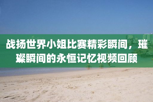战扬世界小姐比赛精彩瞬间，璀璨瞬间的永恒记忆视频回顾