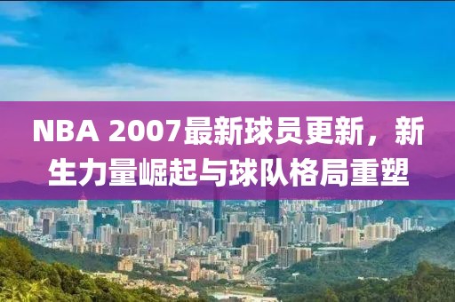NBA 2007最新球员更新，新生力量崛起与球队格局重塑