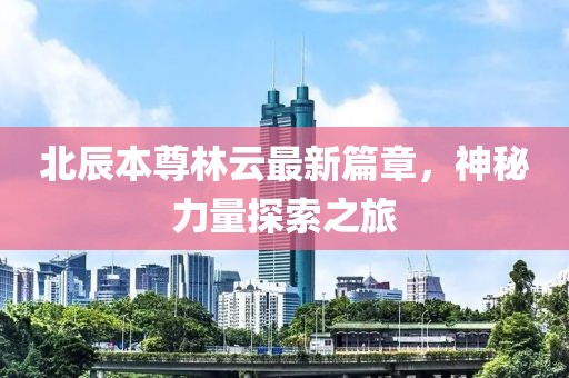 北辰本尊林云最新篇章，神秘力量探索之旅