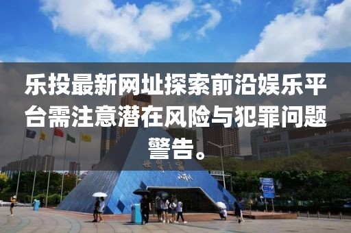 乐投最新网址探索前沿娱乐平台需注意潜在风险与犯罪问题警告。