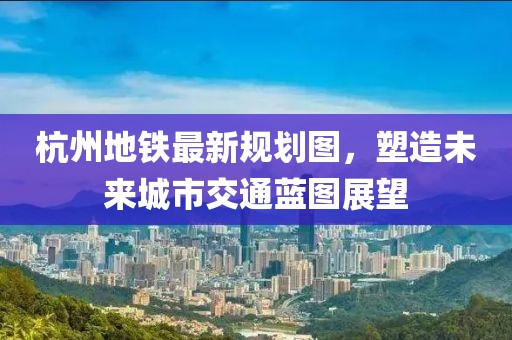 杭州地铁最新规划图，塑造未来城市交通蓝图展望
