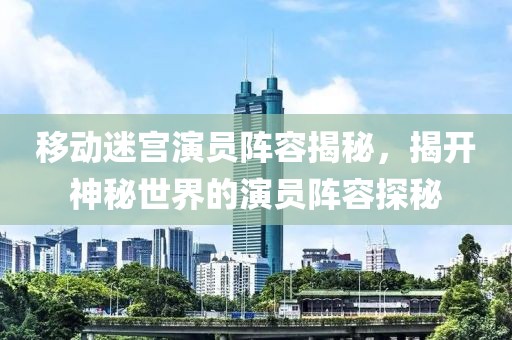移动迷宫演员阵容揭秘，揭开神秘世界的演员阵容探秘