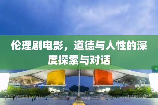 伦理剧电影，道德与人性的深度探索与对话
