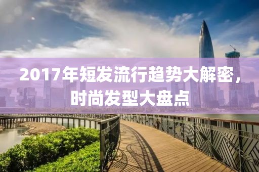 2017年短发流行趋势大解密，时尚发型大盘点