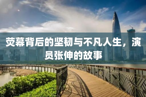 荧幕背后的坚韧与不凡人生，演员张伸的故事