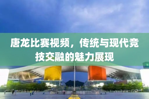 唐龙比赛视频，传统与现代竞技交融的魅力展现
