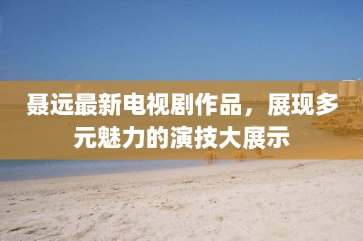 聂远最新电视剧作品，展现多元魅力的演技大展示