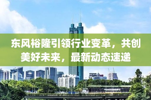 东风裕隆引领行业变革，共创美好未来，最新动态速递