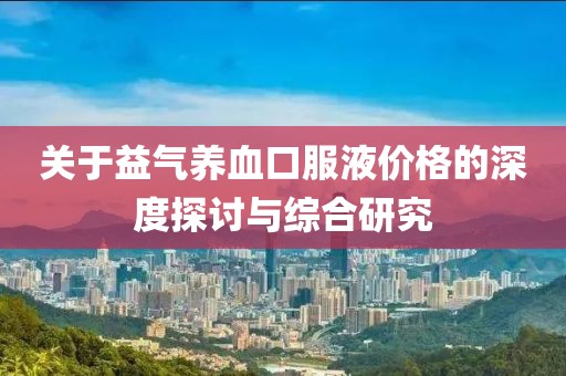 关于益气养血口服液价格的深度探讨与综合研究