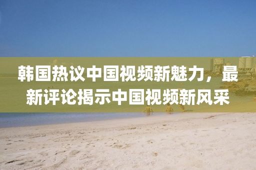 韩国热议中国视频新魅力，最新评论揭示中国视频新风采