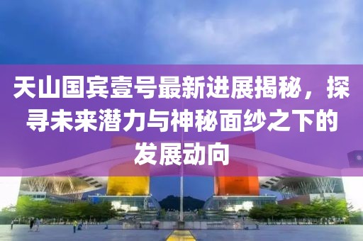 天山国宾壹号最新进展揭秘，探寻未来潜力与神秘面纱之下的发展动向