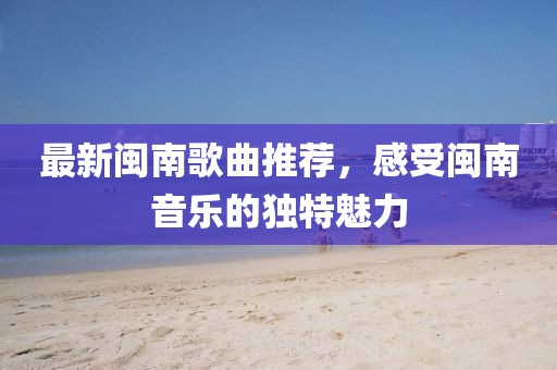 最新闽南歌曲推荐，感受闽南音乐的独特魅力