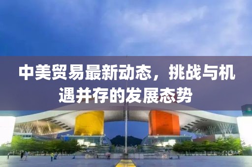 中美贸易最新动态，挑战与机遇并存的发展态势
