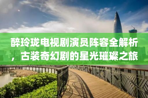 醉玲珑电视剧演员阵容全解析，古装奇幻剧的星光璀璨之旅