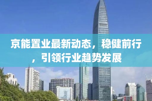 京能置业最新动态，稳健前行，引领行业趋势发展