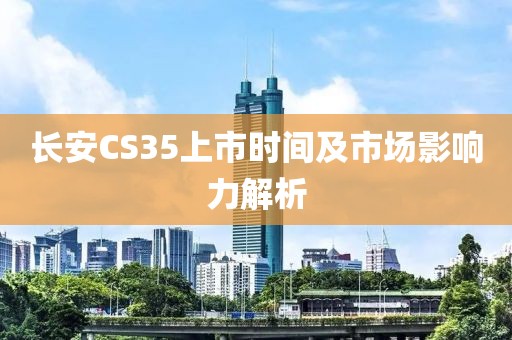 长安CS35上市时间及市场影响力解析