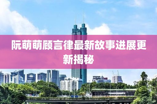阮萌萌顾言律最新故事进展更新揭秘