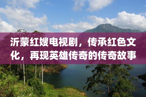 沂蒙红嫂电视剧，传承红色文化，再现英雄传奇的传奇故事