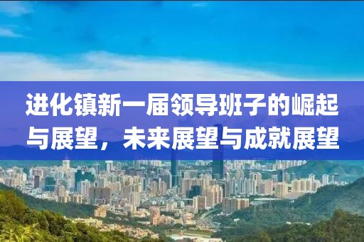 进化镇新一届领导班子的崛起与展望，未来展望与成就展望