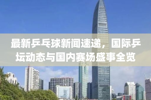 最新乒乓球新闻速递，国际乒坛动态与国内赛场盛事全览