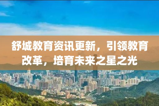 舒城教育资讯更新，引领教育改革，培育未来之星之光