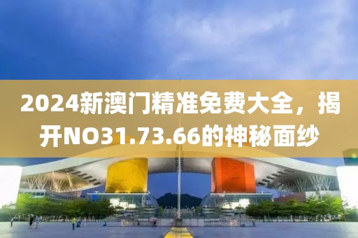 2024新澳门精准免费大全，揭开NO31.73.66的神秘面纱