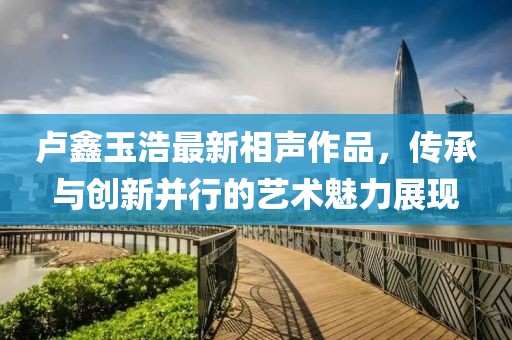 卢鑫玉浩最新相声作品，传承与创新并行的艺术魅力展现