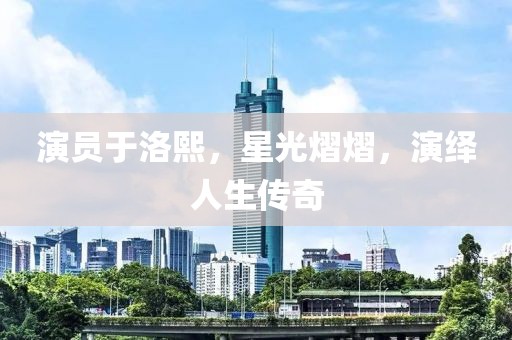 演员于洛熙，星光熠熠，演绎人生传奇