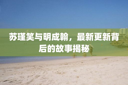 苏瑾笑与明成翰，最新更新背后的故事揭秘