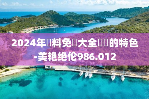 2024年資料免費大全優勢的特色-美艳绝伦986.012