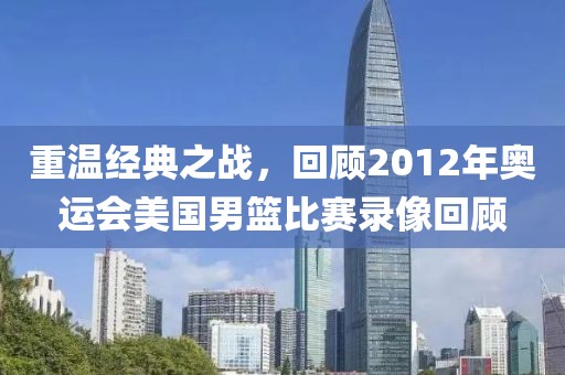 重温经典之战，回顾2012年奥运会美国男篮比赛录像回顾