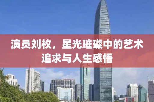 演员刘枚，星光璀璨中的艺术追求与人生感悟