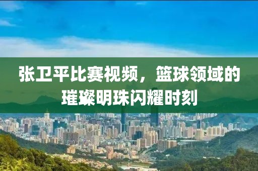 张卫平比赛视频，篮球领域的璀璨明珠闪耀时刻