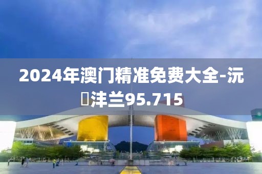 2024年澳门精准免费大全-沅茝沣兰95.715