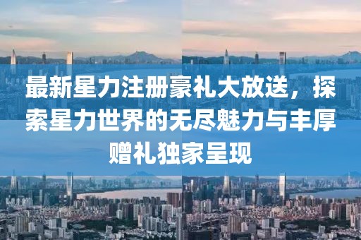 最新星力注册豪礼大放送，探索星力世界的无尽魅力与丰厚赠礼独家呈现