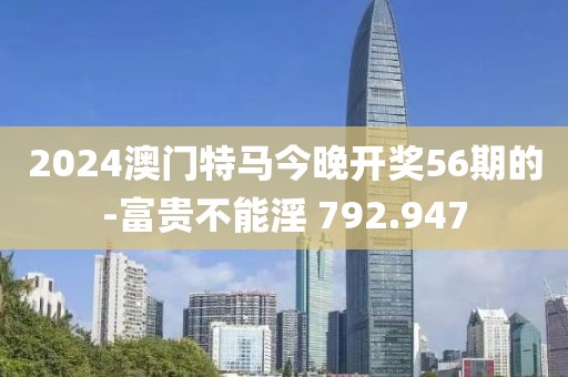 2024澳门特马今晚开奖56期的-富贵不能淫 792.947