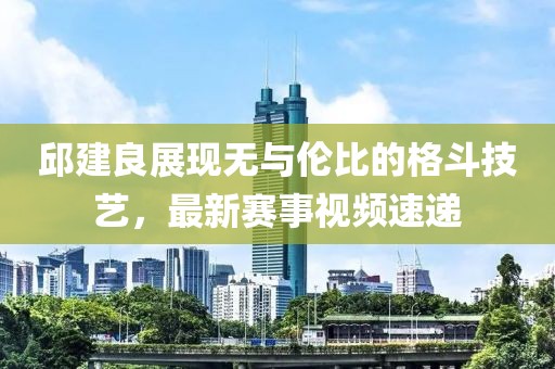 邱建良展现无与伦比的格斗技艺，最新赛事视频速递