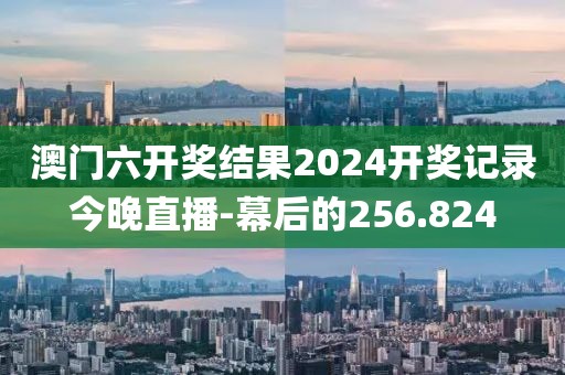 澳门六开奖结果2024开奖记录今晚直播-幕后的256.824