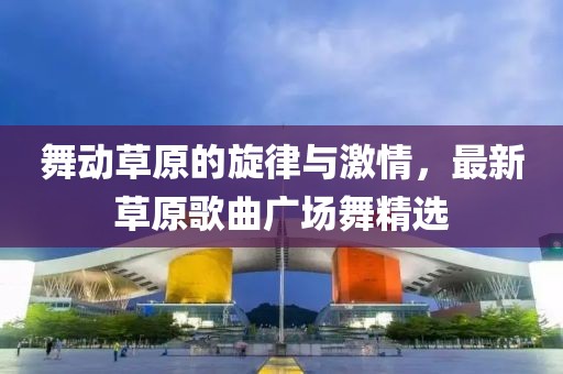 舞动草原的旋律与激情，最新草原歌曲广场舞精选
