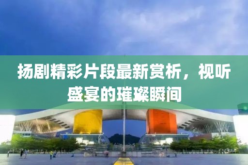 扬剧精彩片段最新赏析，视听盛宴的璀璨瞬间