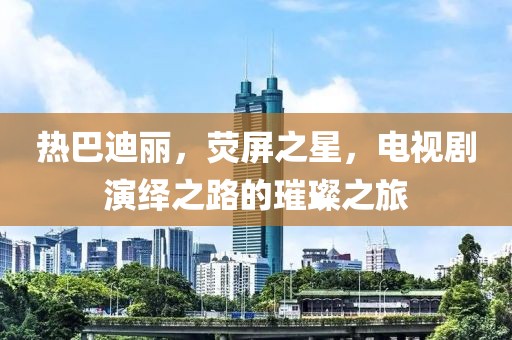 热巴迪丽，荧屏之星，电视剧演绎之路的璀璨之旅