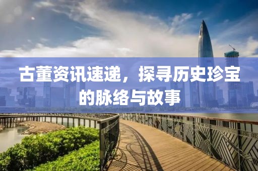 古董资讯速递，探寻历史珍宝的脉络与故事