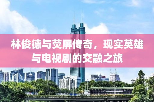 林俊德与荧屏传奇，现实英雄与电视剧的交融之旅