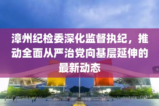 漳州纪检委深化监督执纪，推动全面从严治党向基层延伸的最新动态