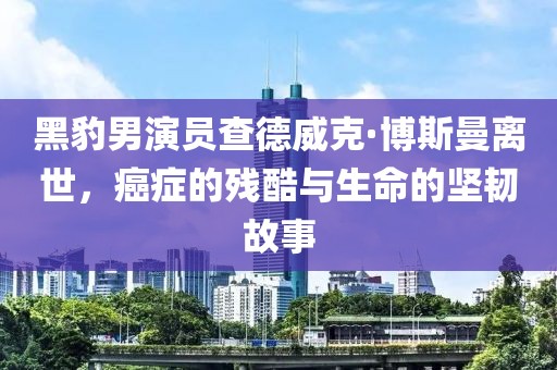 黑豹男演员查德威克·博斯曼离世，癌症的残酷与生命的坚韧故事