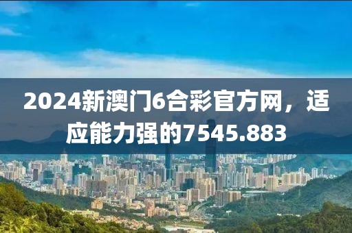 2024新澳门6合彩官方网，适应能力强的7545.883