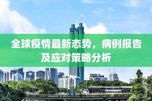 全球疫情最新态势，病例报告及应对策略分析