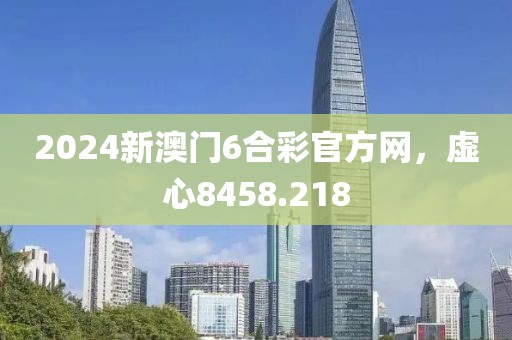 2024新澳门6合彩官方网，虚心8458.218
