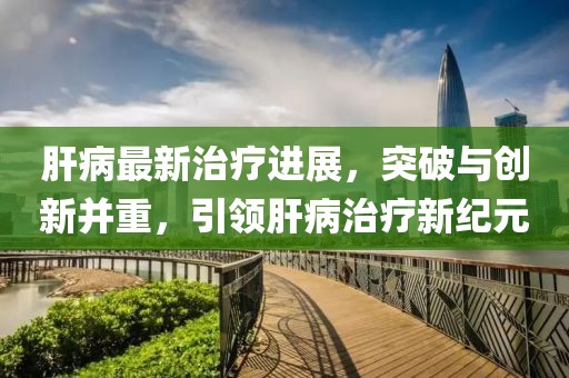 肝病最新治疗进展，突破与创新并重，引领肝病治疗新纪元