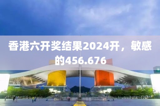香港六开奖结果2024开，敏感的456.676